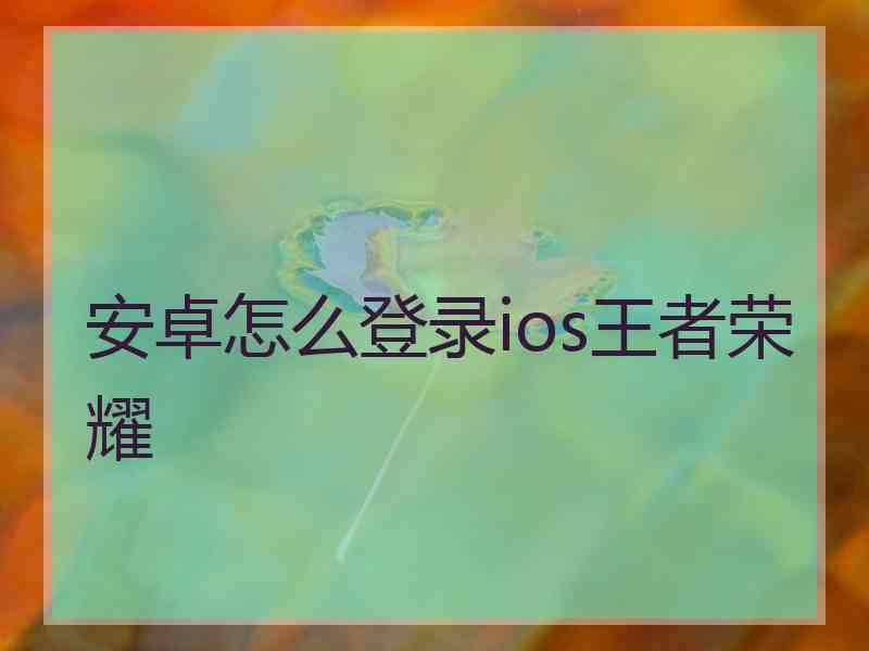 安卓怎么登录ios王者荣耀 安卓怎么登录ios王者荣耀